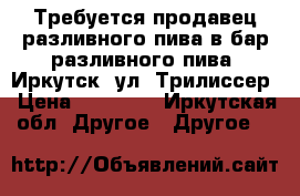 Требуется продавец разливного пива в бар разливного пива. Иркутск, ул. Трилиссер › Цена ­ 15 000 - Иркутская обл. Другое » Другое   